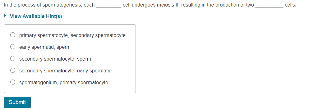 In the process of spermatogenesis, each
cell undergoes meiosis II, resulting in the production of two
cells.
• View Available Hint(s)
primary spermatocyte, secondary spermatocyte
early spermatid, sperm
secondary spermatocyte, sperm
secondary spermatocyte, early spermatid
spermatogonium, primary spermatocyte
Submit
O O O OO
