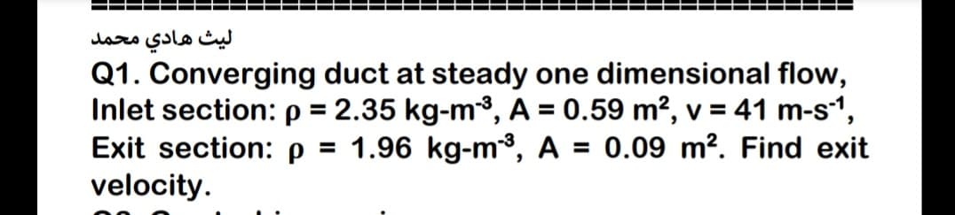 ليث هادي محمد
Q1. Converging duct at steady one dimensional flow,
Inlet section: p = 2.35 kg-m³, A = 0.59 m², v = 41 m-s“,
Exit section: p =
velocity.
%3D
1.96 kg-m3, A = 0.09 m². Find exit
%3D
