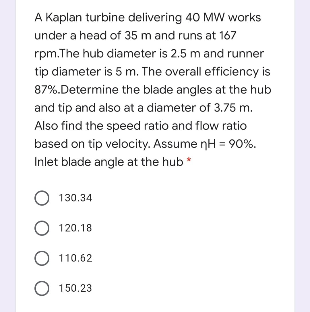 A Kaplan turbine delivering 40 MW works
under a head of 35 m and runs at 167
rpm.The hub diameter is 2.5 m and runner
tip diameter is 5 m. The overall efficiency is
87%.Determine the blade angles at the hub
and tip and also at a diameter of 3.75 m.
Also find the speed ratio and flow ratio
based on tip velocity. Assume nH = 90%.
%3D
Inlet blade angle at the hub *
130.34
120.18
O 110.62
150.23
