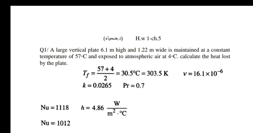 )د.ضمیاء(
H.w 1-ch.5
Q1/ A large vertical plate 6.1 m high and 1.22 m wide is maintained at a constant
temperature of 57•C and exposed to atmospheric air at 4 C. calculate the heat lost
by the plate.
57+4
Tf =-
= 30.5°C = 303.5 K
2
v = 16.1×106
%3D
k = 0.0265
Pr = 0.7
W
Nu =1118
h = 4.86
m2 .°C
Nu = 1012
