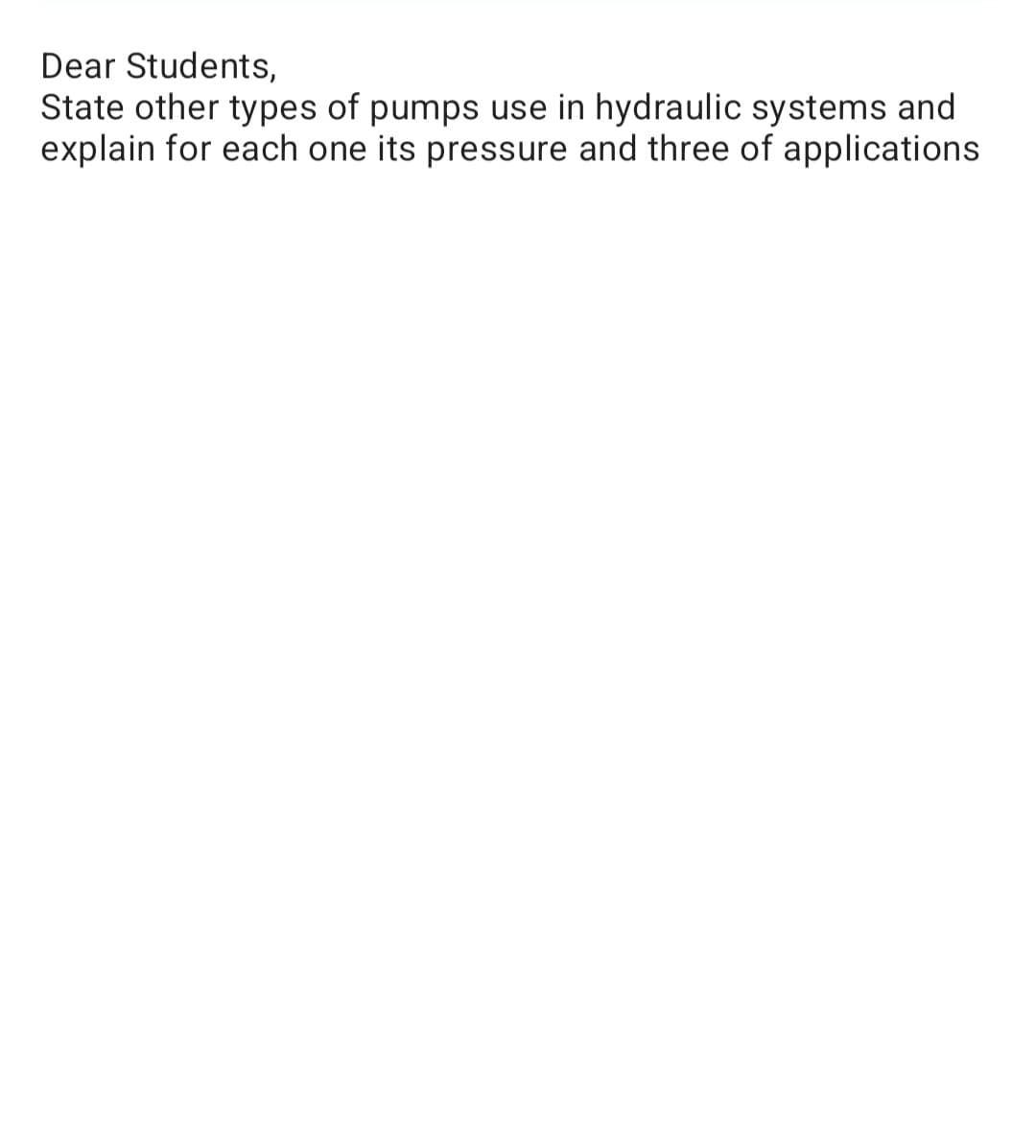Dear Students,
State other types of pumps use in hydraulic systems and
explain for each one its pressure and three of applications
