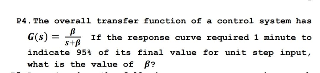 P4. The overall transfer function of a control system has
G(s) = f
s+B
If the response curve required 1 minute to
indicate 95% of its final value for unit step input,
what is the value of B?