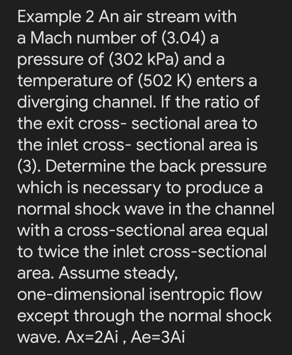 Example 2 An air stream with
a Mach number of (3.04) a
pressure of (302 kPa) and a
temperature of (502 K) enters a
diverging channel. If the ratio of
the exit cross- sectional area to
the inlet cross- sectional area is
(3). Determine the back pressure
which is necessary to produce a
normal shock wave in the channel
with a cross-sectional area equal
to twice the inlet cross-sectional
area. Assume steady,
one-dimensional isentropic flow
except through the normal shock
wave. Ax=2Ai , Ae=3Ai
