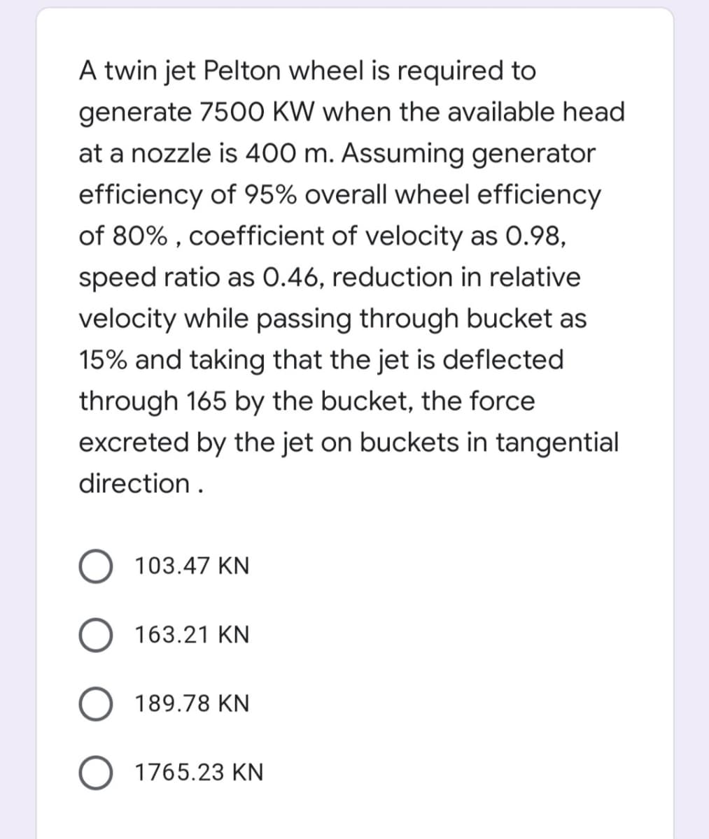 A twin jet Pelton wheel is required to
generate 7500 KW when the available head
at a nozzle is 400 m. Assuming generator
efficiency of 95% overall wheel efficiency
of 80% , coefficient of velocity as 0.98,
speed ratio as 0.46, reduction in relative
velocity while passing through bucket as
15% and taking that the jet is deflected
through 165 by the bucket, the force
excreted by the jet on buckets in tangential
direction.
103.47 KN
163.21 KN
189.78 KN
1765.23 KN

