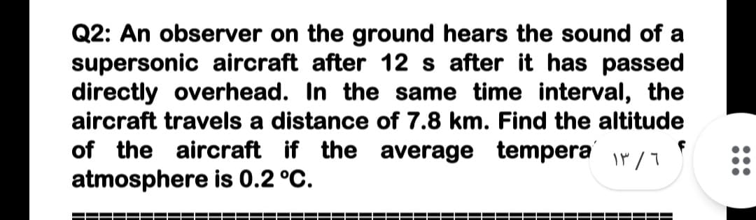 Q2: An observer on the ground hears the sound of a
supersonic aircraft after 12 s after it has passed
directly overhead. In the same time interval, the
aircraft travels a distance of 7.8 km. Find the altitude
of the aircraft if the average tempera ir /7
atmosphere is 0.2 °C.
•..
•..
