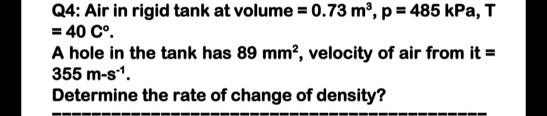 Q4: Air in rigid tank at volume = 0.73 m³, p = 485 kPa, T
= 40 C°.
A hole in the tank has 89 mm?, velocity of air from it =
355 m-s1.
Determine the rate of change of density?
%3D
%3D
