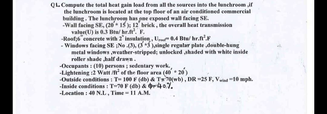 QL.Compute the total heat gain load from all the sources into the lunchroom ,if
the lunchroom is located at the top floor of an air conditioned commercial
building. The lunchroom has one exposed wall facing SE.
-Wall facing SE, (20 * 15); 12 brick, the overall heat transmission
value(U) is 0.3 Btu/hr.ft². F.
-Roof; 6 concrete with 2" insulation, Uroof 0.4 Btu/hr.ft².F
- Windows facing SE ;No.(3), (3 *3),single regular plate,double-hung
metal windows,weather-stripped; unlocked ,shaded with white inside
roller shade,half drawn.
-Occupants: (10) persons; sedentary work.
-Lightening :2 Watt /ft² of the floor area (40' *20)
-Outside conditions: T= 100 F (db) & T70(wb), DR =25 F, Vwind -10 mph.
-Inside conditions: T-70 F (db) & Q=40%.
-Location: 40 N.L, Time = 11 A.M.
