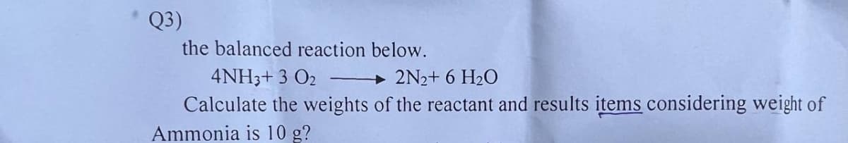 Q3)
the balanced reaction below.
4NH3+3 02
2N₂+ 6 H₂O
Calculate the weights of the reactant and results items considering weight of
Ammonia is 10 g?