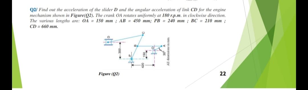 Q2/ Find out the acceleration of the slider D and the angular acceleration of link CD for the engine
mechanism shown in Figure(Q2). The crank OA rotates uniformly at 180 r.p.m. in clockwise direction.
The various lengths are: OA = 150 mm ; AB = 450 mm; PB = 240 mm ; BC = 210 mm;
CD = 660 mm.
Figure (Q2)
22
