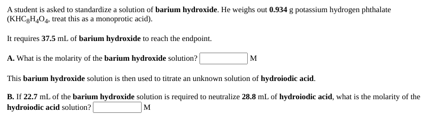 A student is asked to standardize a solution of barium hydroxide. He weighs out 0.934 g potassium hydrogen phthalate
(KHC3H404, treat this as a monoprotic acid).
It requires 37.5 mL of barium hydroxide to reach the endpoint.
A. What is the molarity of the barium hydroxide solution?|
M
This barium hydroxide solution is then used to titrate an unknown solution of hydroiodic acid.
B. If 22.7 mL of the barium hydroxide solution is required to neutralize 28.8 mL of hydroiodic acid, what is the molarity of the
hydroiodic acid solution?
M
