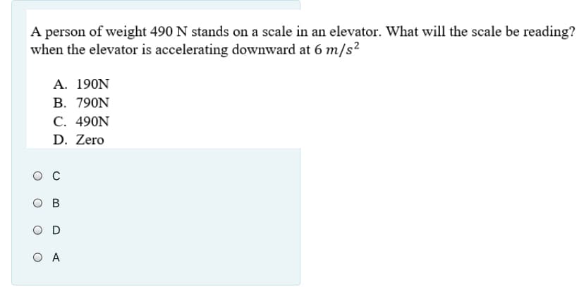 A person of weight 490 N stands on a scale in an elevator. What will the scale be reading?
when the elevator is accelerating downward at 6 m/s²
A. 190Ν
В. 790N
С. 490N
D. Zero
ос
O B
O A
