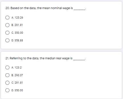 20. Based on the data, the mean nominal wage is
O A. 123.26
B. 291.81
C. 350.00
D. 358.88
21. Referring to the data, the median real wage is
A. 123.2
B. 290.37
C. 291.81
O D. 350.00
