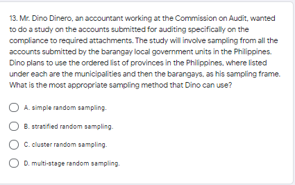 13. Mr. Dino Dinero, an accountant working at the Commission on Audit, wanted
to do a study on the accounts submitted for auditing specifically on the
compliance to required attachments. The study will involve sampling from all the
accounts submitted by the barangay local government units in the Philippines.
Dino plans to use the ordered list of provinces in the Philippines, where listed
under each are the municipalities and then the barangays, as his sampling frame.
What is the most appropriate sampling method that Dino can use?
A. simple random sampling.
B. stratified random sampling.
C. cluster random sampling.
D. multi-stage random sampling.
