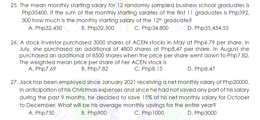 25. The mean monthly starting salary for 12 randomly sampled business school graduates is
Php35400. If the sum of the monthly starting salaries of the first 11 graduates is Php392,
300 how much is the monthly starting salary of the 12th graduate?
A. Php32,450
B. Php32,500
C. Php34,800
D. Php35,454.55
26. A stock investor purchased 3000 shares of ACEN stocks in May at Php6.79 per share. In
July, she purchased an additional of 4800 shares at Php8.47 per share. In August she
purchased an additional of 8500 shares when the price per share went down to Php7.82.
The weighted mean price per share of her ACEN stock is
A. Php7.69
B. Php7.82
C. Php8.15
D. Php8.47
27. Jack has been employed since January 2021 receiving a net monthly salary of Php20000.
In anticipation of his Christmas expenses and since he had not saved any part of his salary
during the past 9 months, he decided to save 15% of his net monihly salary for October
to December. What will be his average monthly savings for the entire year?
A. Php750
B. Php900
C. Php1000
D. Php3000
