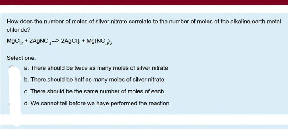 How does the number of moles of silver nitrate correlate to the number of moles of the alkaline earth metal
chloride?
MgCl, + 2AGNO, --> 2A9CIĮ + Mg(NO)2
Select one:
a. There should be twice as many moles of silver nitrate.
b. There should be half as many moles of silver nitrate.
c. There should be the same number of moles of each.
d. We cannot tell before we have performed the reaction.
