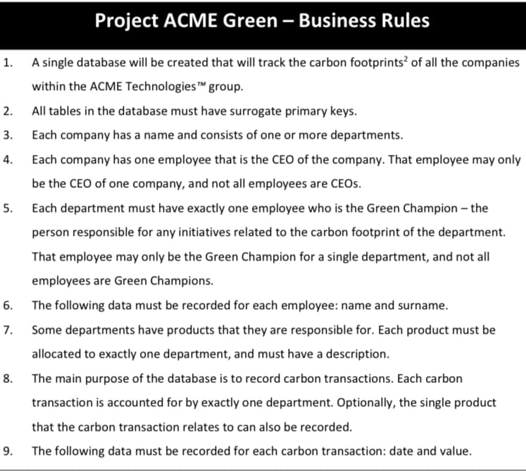 Project ACME Green – Business Rules
1. A single database will be created that will track the carbon footprints? of all the companies
within the ACME Technologies group.
2.
All tables in the database must have surrogate primary keys.
3.
Each company has a name and consists of one or more departments.
4.
Each company has one employee that is the CEO of the company. That employee may only
be the CEO of one company, and not all employees are CEOS.
5.
Each department must have exactly one employee who is the Green Champion – the
person responsible for any initiatives related to the carbon footprint of the department.
That employee may only be the Green Champion for a single department, and not all
employees are Green Champions.
6.
The following data must be recorded for each employee: name and surname.
7.
Some departments have products that they are responsible for. Each product must be
allocated to exactly one department, and must have a description.
8. The main purpose of the database is to record carbon transactions. Each carbon
transaction is accounted for by exactly one department. Optionally, the single product
that the carbon transaction relates to can also be recorded.
9. The following data must be recorded for each carbon transaction: date and value.
