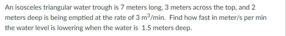 An isosceles triangular water trough is 7 meters long, 3 meters across the top, and 2
meters deep is being emptied at the rate of 3 m3/min. Find how fast in meter/s per min
the water level is lowering when the water is 1.5 meters deep.
