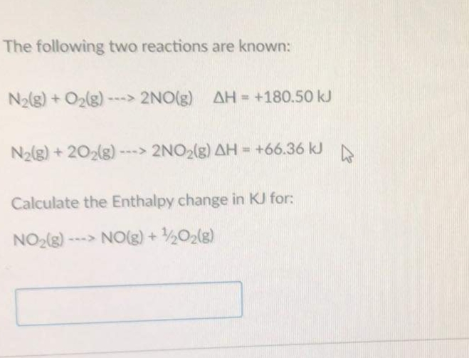 The following two reactions are known:
N2(g) + O2(g)
---> 2NO(g) AH = +180.50 kJ
N2(g) + 202(g) ---> 2NO2(g) AH = +66.36 kJ
%!
Calculate the Enthalpy change in KJ for:
NO2()
--- NO(g) + ½02(g)
