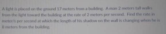 A light is placed on the ground 17 meters from a building. A man 2 meters tall walks
from the light toward the building at the rate of 2 meters per second. Find the rate in
meter/s per second at which the length of his shadow on the wall is changing when he is
8 meters from the building.
