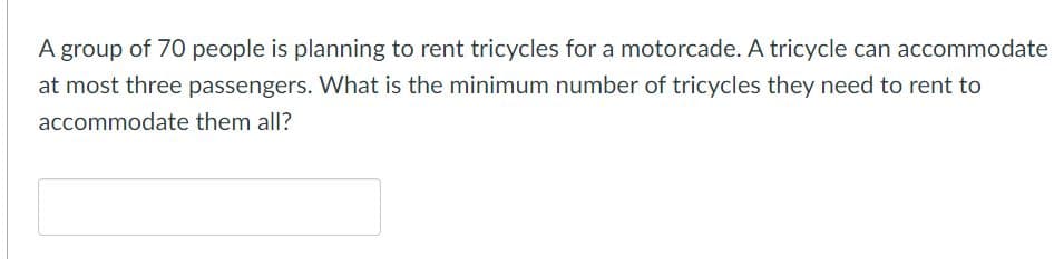 A group of 70 people is planning to rent tricycles for a motorcade. A tricycle can accommodate
at most three passengers. What is the minimum number of tricycles they need to rent to
accommodate them all?
