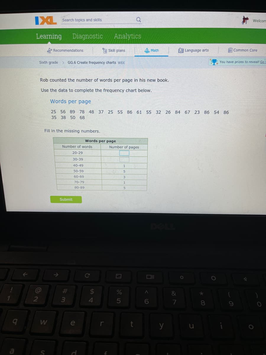 IXL Search topics and skls
Welcom
Learning
Diagnostic
Analytics
Recommendations
Skill plans
A Math
I Language arts
E Common Core
Sixth grade
GG.6 Create frequency charts W8X
You have prizes to reveal! Go
Rob counted the number of words per page in his new book.
Use the data to complete the frequency chart below.
Words per page
25 56 89 78 48 37 25 55 86 61 55 32 26 84 67 23 86 54 86
35 38 50 68
Fill in the missing numbers.
Words per page
Number of words
Number of pages
20-29
30-39
40-49
50-59
60-69
3
70-79
1
80-89
5
Submit
Ce
%23
24
&
4.
5
7
8
e
r
y
