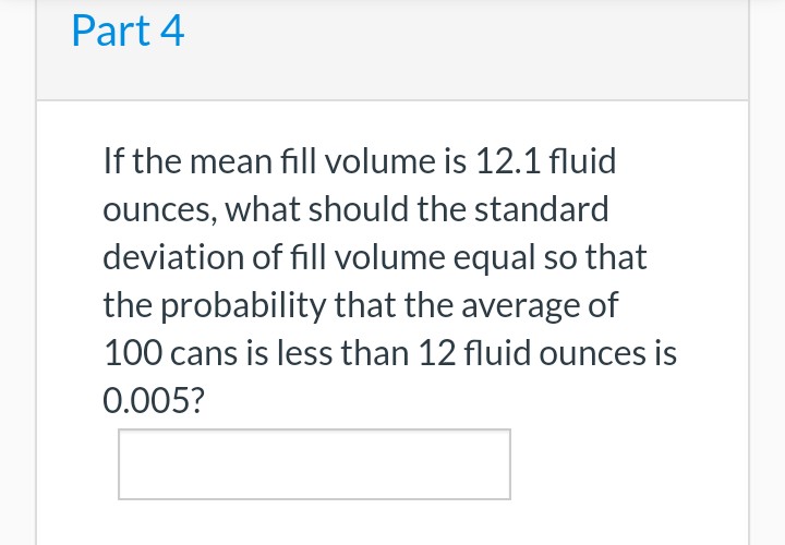 Part 4
If the mean fill volume is 12.1 fluid
ounces, what should the standard
deviation of fill volume equal so that
the probability that the average of
100 cans is less than 12 fluid ounces is
0.005?