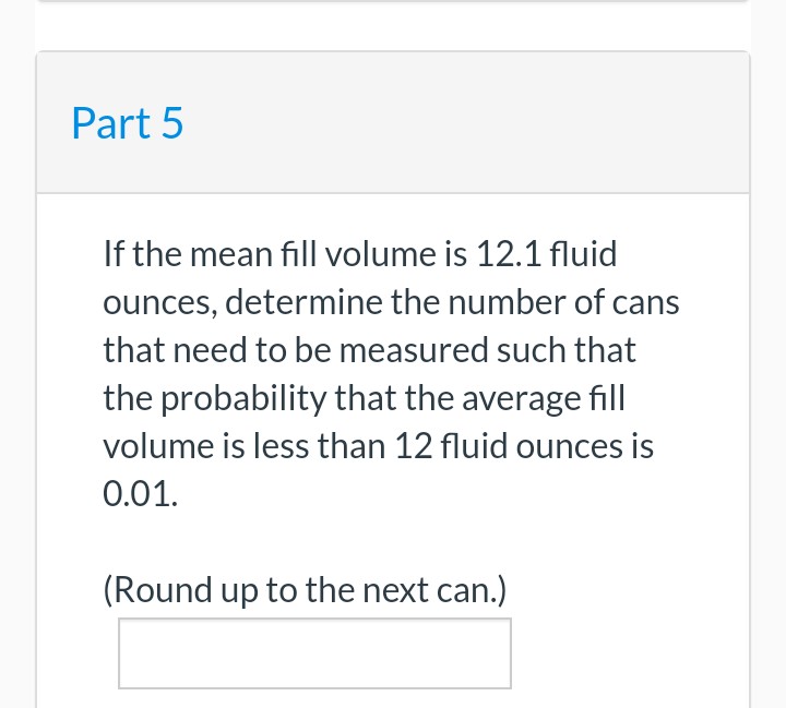 Part 5
If the mean fill volume is 12.1 fluid
ounces, determine the number of cans
that need to be measured such that
the probability that the average fill
volume is less than 12 fluid ounces is
0.01.
(Round up to the next can.)