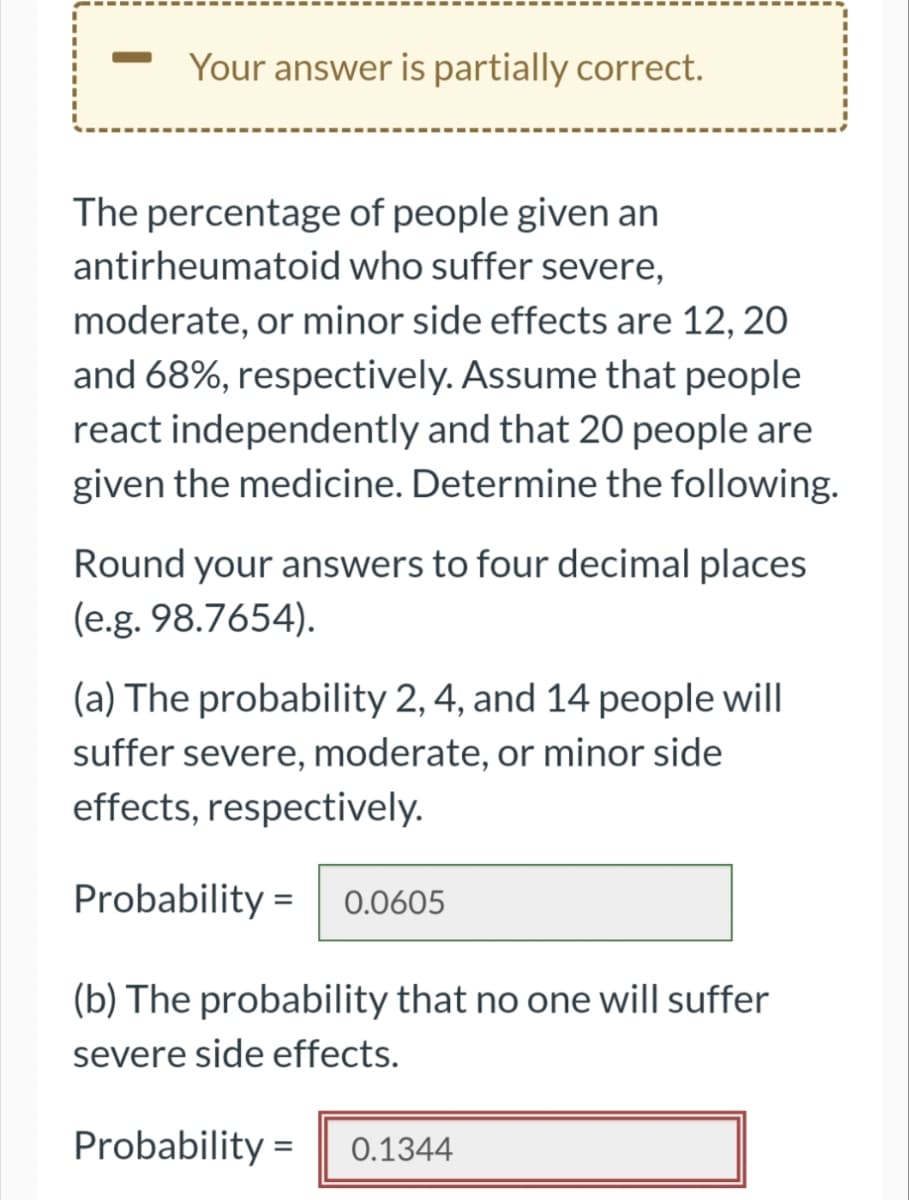 Your answer is partially correct.
The percentage
antirheumatoid
of people given an
who suffer severe,
moderate, or minor side effects are 12, 20
and 68%, respectively. Assume that people
react independently and that 20 people are
given the medicine. Determine the following.
Round your answers to four decimal places
(e.g. 98.7654).
(a) The probability 2, 4, and 14 people will
suffer severe, moderate, or minor side
effects, respectively.
Probability= 0.0605
(b) The probability that no one will suffer
severe side effects.
Probability= 0.1344