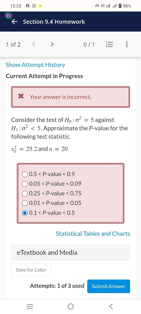 12:25
Section 9.4 Homework
1 of 2 <
>
Show Attempt History
Current Attempt in Progress
0.5 < P-value < 0.9
0.05 < P-value < 0.09
0.25 < P-value < 0.75
0.01 < P-value < 0.05
* Your answer is incorrect.
Consider the test of Ho: 0² = 5 against
H₁:0² < 5. Approximate the P-value for the
following test statistic.
x² = 25.2 and n = 20
O 0.1 < P-value < 0.5
eTextbook and Media
Save for Later
0/1
||||
4G 98%
=
Attempts: 1 of 3 used
Statistical Tables and Charts
Submit Answer