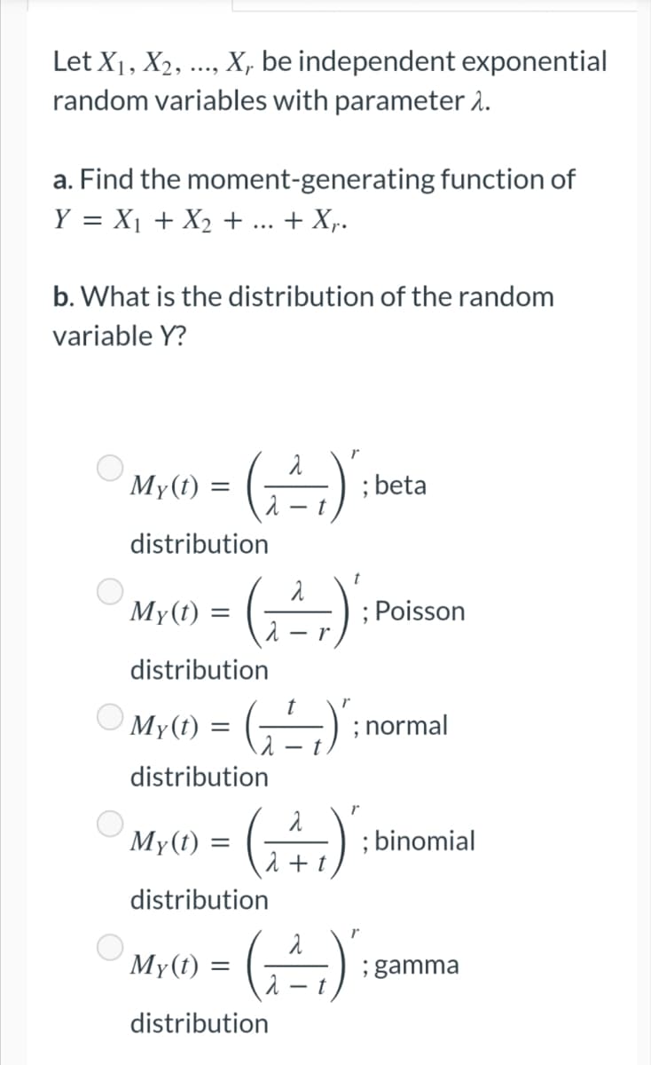 Let X₁, X₂, ..., X, be independent exponential
random variables with parameter 1.
a. Find the moment-generating function of
Y = X₁ + X₂ + + X₁.
b. What is the distribution of the random
variable Y?
My(t)
=
(₁²₁)
; beta
t
distribution
My(t)
=
(²)
; Poisson
r
distribution
r
My(t)
=
(₁=1)
distribution
My(t):
(₁4₁)
+ t
distribution
My(t)
=
(²)
distribution
O
=
; normal
; binomial
; gamma