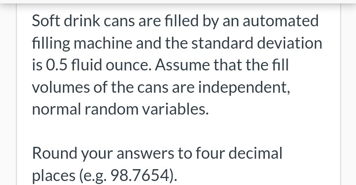 Soft drink cans are filled by an automated
filling machine and the standard deviation
is 0.5 fluid ounce. Assume that the fill
volumes of the cans are independent,
normal random variables.
Round your answers to four decimal
places (e.g. 98.7654).