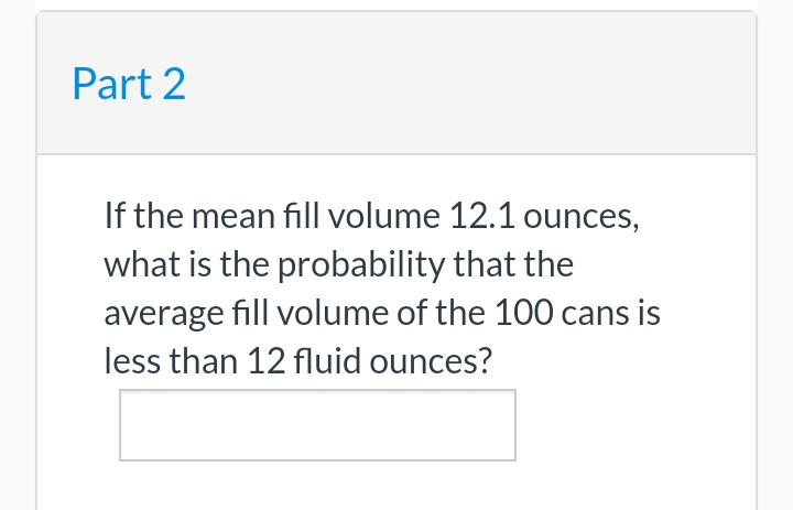 Part 2
If the mean fill volume 12.1 ounces,
what is the probability that the
average fill volume of the 100 cans is
less than 12 fluid ounces?