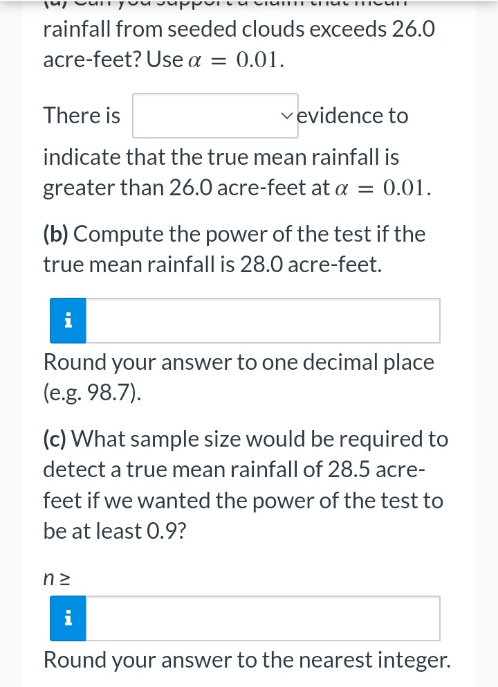 MICUIT
rainfall from seeded clouds exceeds 26.0
acre-feet? Use a = 0.01.
There is
✓evidence to
indicate that the true mean rainfall is
greater than 26.0 acre-feet at a = 0.01.
(b) Compute the power of the test if the
true mean rainfall is 28.0 acre-feet.
i
Round your answer to one decimal place
(e.g. 98.7).
(c) What sample size would be required to
detect a true mean rainfall of 28.5 acre-
feet if we wanted the power of the test to
be at least 0.9?
n²
Round your answer to the nearest integer.