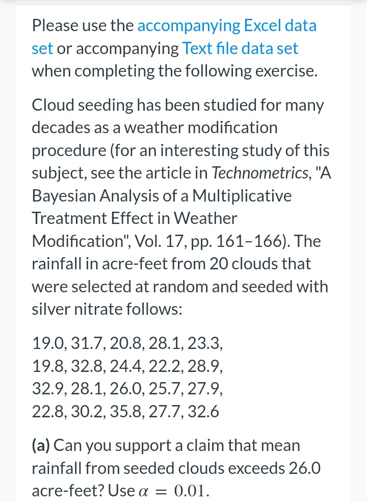 Please use the accompanying
Excel data
set or accompanying Text file data set
when completing the following exercise.
Cloud seeding has been studied for many
decades as a weather modification
procedure (for an interesting study of this
subject, see the article in Technometrics, "A
Bayesian Analysis of a Multiplicative
Treatment Effect in Weather
Modification", Vol. 17, pp. 161-166). The
rainfall in acre-feet from 20 clouds that
were selected at random and seeded with
silver nitrate follows:
19.0, 31.7, 20.8, 28.1, 23.3,
19.8, 32.8, 24.4, 22.2, 28.9,
32.9, 28.1, 26.0, 25.7, 27.9,
22.8, 30.2, 35.8, 27.7, 32.6
(a) Can you support a claim that mean
rainfall from seeded clouds exceeds 26.0
acre-feet? Use a = 0.01.
