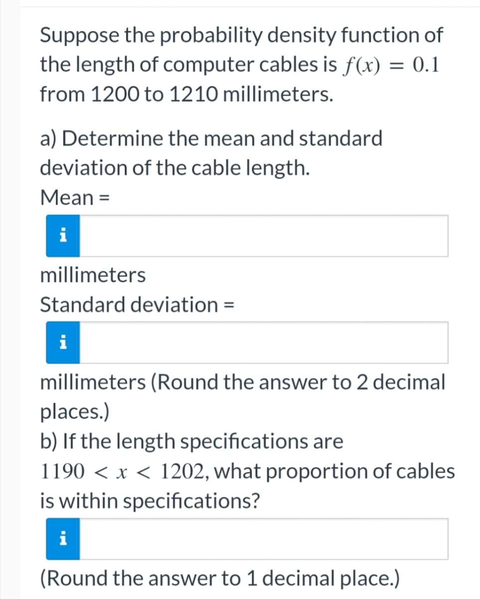 Suppose the probability density function of
the length of computer cables is f(x) = 0.1
from 1200 to 1210 millimeters.
a) Determine the mean and standard
deviation of the cable length.
Mean =
i
millimeters
Standard deviation =
i
millimeters (Round the answer to 2 decimal
places.)
b) If the length specifications are
1190 < x < 1202, what proportion of cables
is within specifications?
i
(Round the answer to 1 decimal place.)