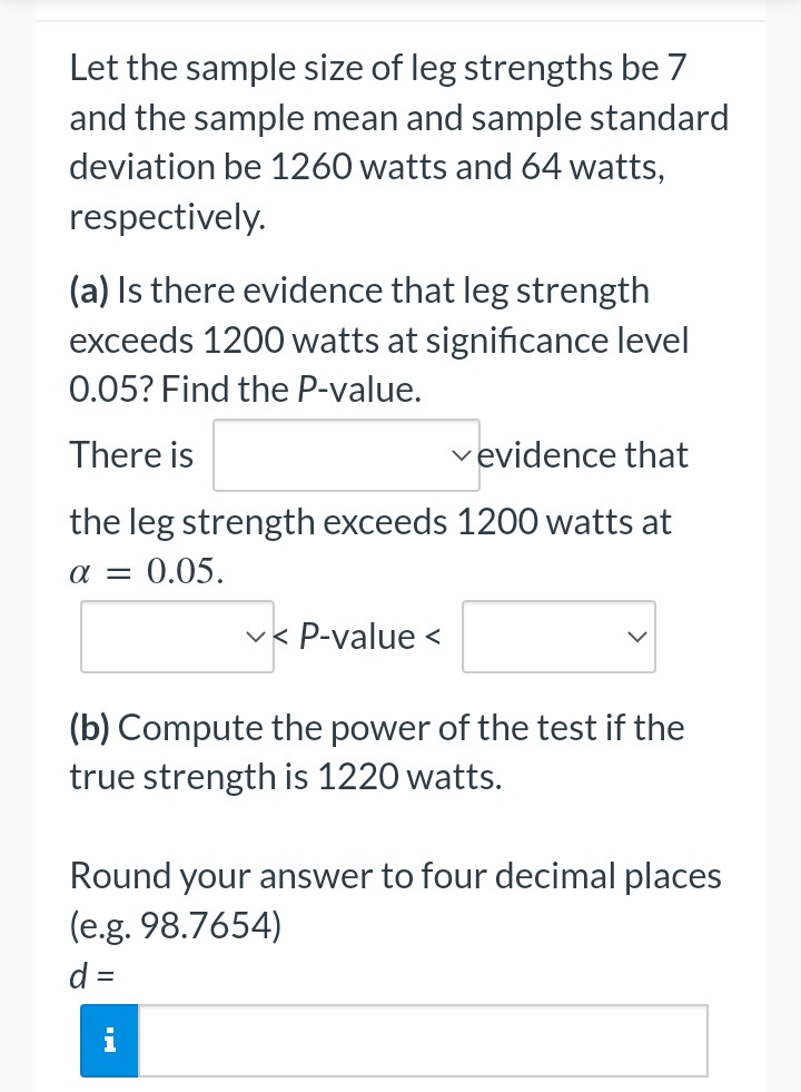 Let the sample size of leg strengths be 7
and the sample mean and sample standard
deviation be 1260 watts and 64 watts,
respectively.
(a) Is there evidence that leg strength
exceeds 1200 watts at significance level
0.05? Find the P-value.
There is
✓evidence that
the leg strength exceeds 1200 watts at
α = 0.05.
✓< P-value <
(b) Compute the power of the test if the
true strength is 1220 watts.
Round your answer to four decimal places
(e.g. 98.7654)
d =
i