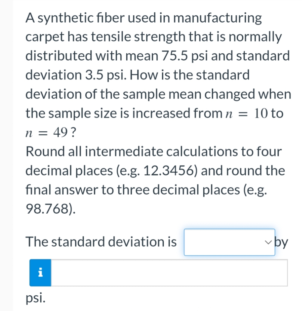 A synthetic fiber used in manufacturing
carpet has tensile strength that is normally
distributed with mean 75.5 psi and standard
deviation 3.5 psi. How is the standard
deviation of the sample mean changed when
the sample size is increased from n = 10 to
n = 49?
Round all intermediate calculations to four
decimal places (e.g. 12.3456) and round the
final answer to three decimal places (e.g.
98.768).
The standard deviation is
by
i
psi.