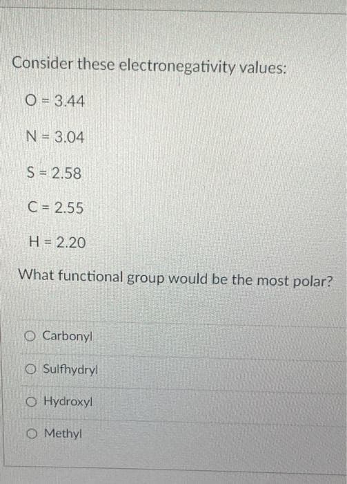 Consider these electronegativity values:
O = 3.44
N = 3.04
S = 2.58
C = 2.55
H = 2.20
What functional group would be the most polar?
O Carbonyl
Sulfhydryl
O Hydroxyl
O Methyl