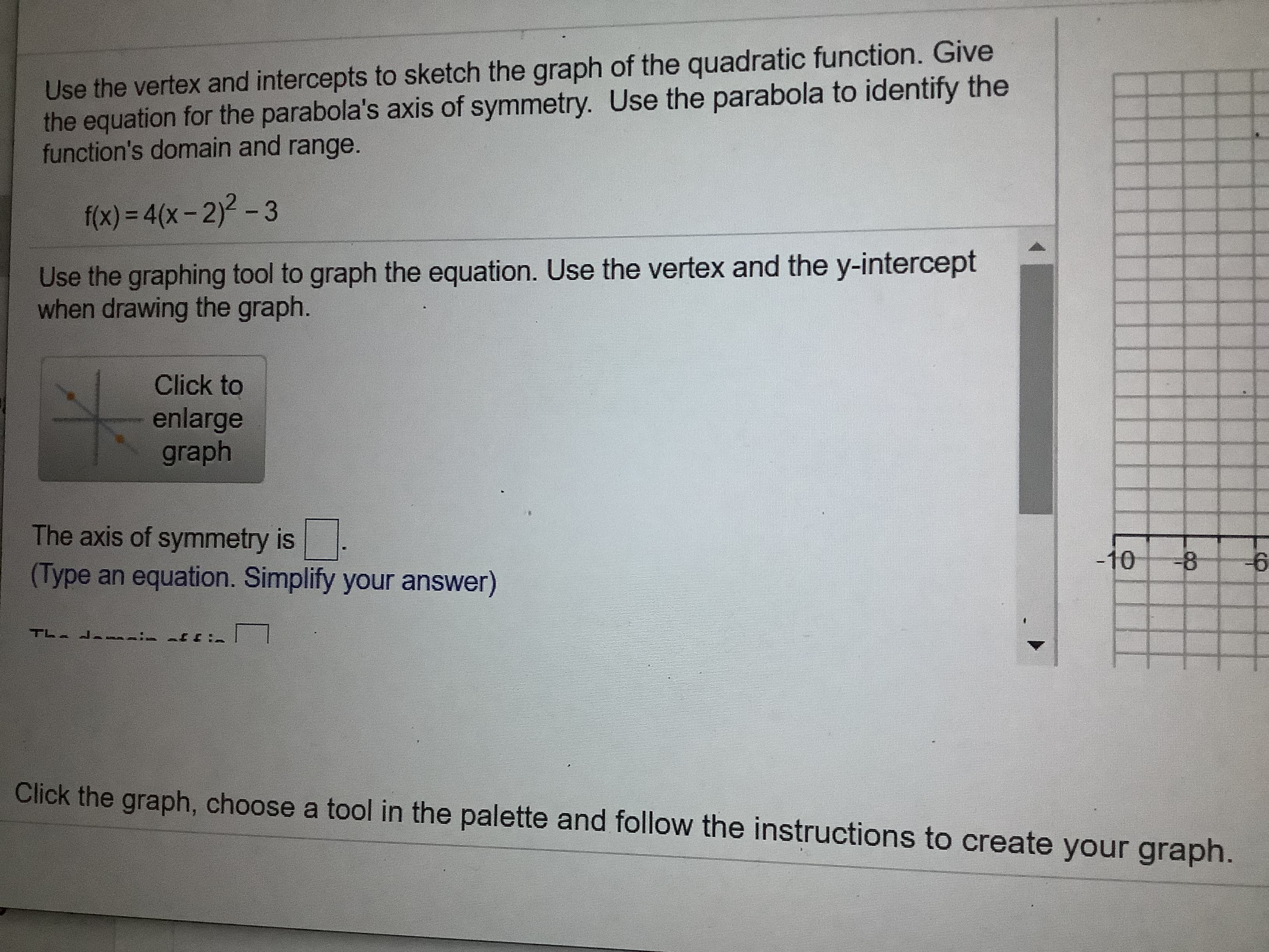 Use the vertex and intercepts to sketch the graph of the quadratic function. Give
the equation for the parabola's axis of symmetry. Use the parabola to identify the
function's domain and range.
f(x) = 4(x- 2)2 - 3
%3D
