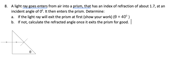 8. A light ray goes enters from air into a prism, that has an index of refraction of about 1.7, at an
incident angle of 0°. It then enters the prism. Determine:
a. If the light ray will exit the prism at first (show your work) (0 = 40⁰)
If not, calculate the refracted angle once it exits the prism for good. |
b.
A
