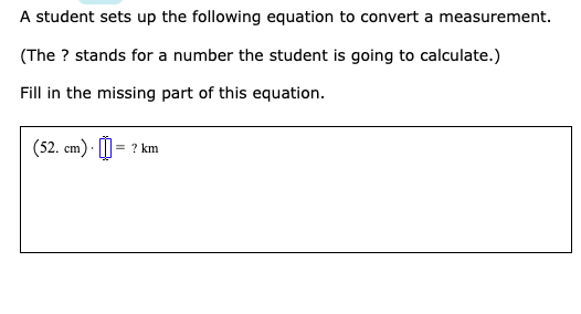 A student sets up the following equation to convert a measurement.
(The ? stands for a number the student is going to calculate.)
Fill in the missing part of this equation.
(52. cm) · I
= ? km
