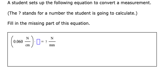 A student sets up the following equation to convert a measurement.
(The ? stands for a number the student is going to calculate.)
Fill in the missing part of this equation.
N
0.060
cm
mm
