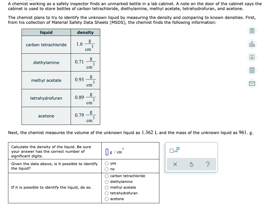 A chemist working as a safety inspector finds an unmarked bottle in a lab cabinet. A note on the door of the cabinet says the
cabinet is used to store bottles of carbon tetrachloride, diethylamine, methyl acetate, tetrahydrofuran, and acetone.
The chemist plans to try to identify the unknown liquid by measuring the density and comparing to known densities. First,
from his collection of Material Safety Data Sheets (MSDS), the chemist finds the following information:
liquid
density
g
1.6
3
cm
carbon tetrachloride
olo
Ar
g
0.71
diethylamine
3
cm
methyl acetate
0.93
3
cm
tetrahydrofuran
0.89
3
cm
acetone
0.79
3
cm
Next, the chemist measures the volume of the unknown liquid as 1.362 L and the mass of the unknown liquid as 961. g.
Calculate the density of the liquid. Be sure
your answer has the correct number of
significant digits.
3
cm
Given the data above, is it possible to identify
the liquid?
yes
no
carbon tetrachloride
diethylamine
If it is possible to identify the liquid, do so.
methyl acetate
tetrahydrofuran
acetone
