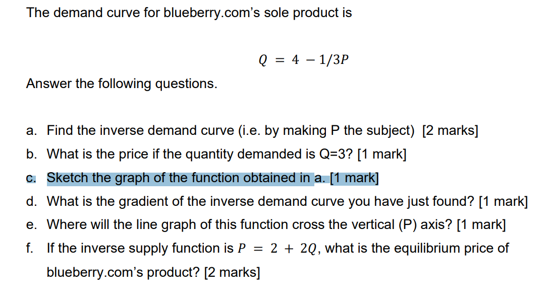 The demand curve for blueberry.com's sole product is
Answer the following questions.
Q = 4 - 1/3P
a. Find the inverse demand curve (i.e. by making P the subject) [2 marks]
b. What is the price if the quantity demanded is Q=3? [1 mark]
c. Sketch the graph of the function obtained in a. [1 mark]
d. What is the gradient of the inverse demand curve you have just found? [1 mark]
e. Where will the line graph of this function cross the vertical (P) axis? [1 mark]
f.
=
If the inverse supply function is P
blueberry.com's product? [2 marks]
2 + 2Q, what is the equilibrium price of