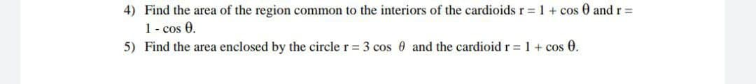 4) Find the area of the region common to the interiors of the cardioids r = 1 + cos 0 andr%3D
1- cos 0.
5) Find the area enclosed by the circle r = 3 cos 0 and the cardioid r = 1 + cos 0.
