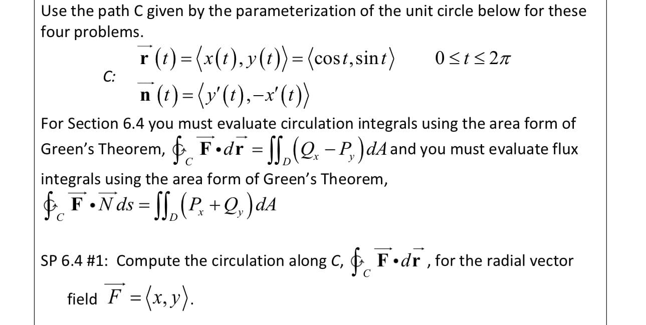 Use the path C given by the parameterization of the unit circle below for these
four problems.
r (t) =(x(1), y(t))= (cost,sin )
n (t) = (x'(t),-x'(1))
0<t<2n
С:
For Section 6.4 you must evaluate circulation integrals using the area form of
Green's Theorem, ¢ F•dr = [[ (Q. – P.)dA and you must evaluate flux
C
y
integrals using the area form of Green's Theorem,
E F•N ds = [[, (P, +Q, )dA
C
SP 6.4 #1: Compute the circulation along C, F•dr , for the radial vector
field F = (x, y).
