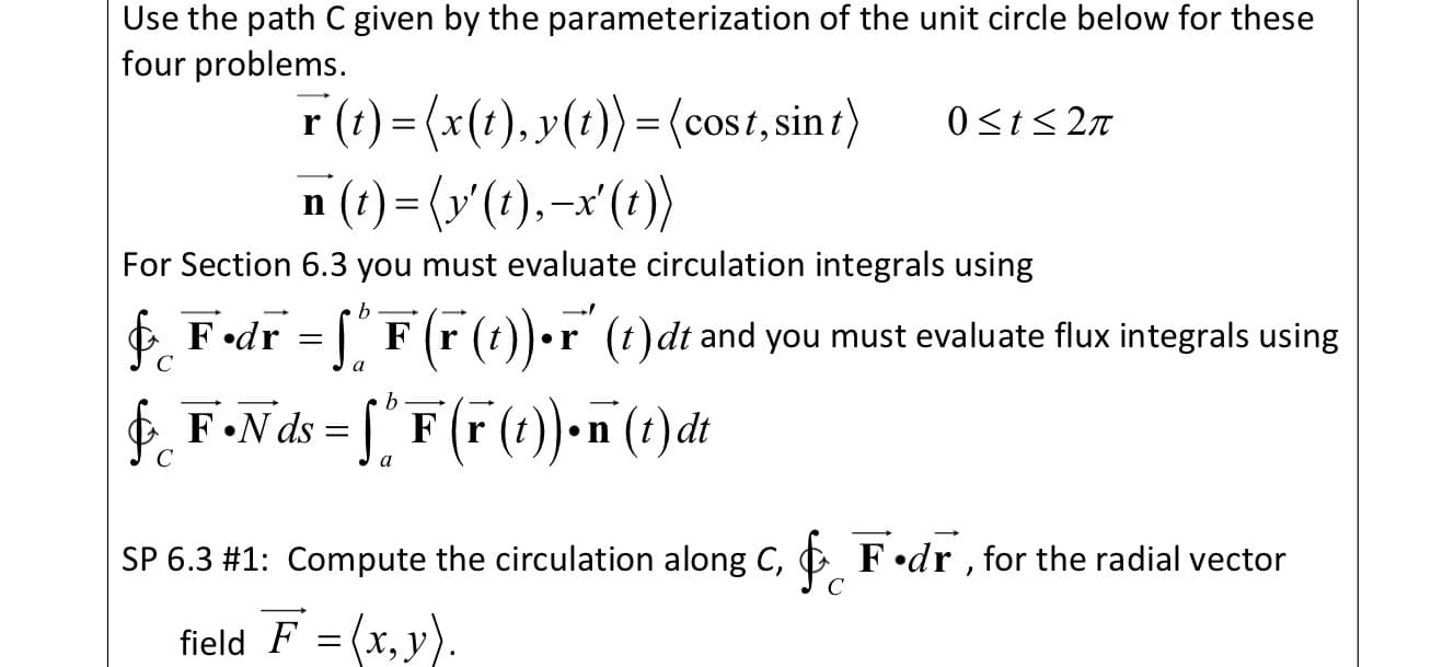 Use the path C given by the parameterization of the unit circle below for these
four problems.
r (t) = (x(t), y(?)) =(cost, sin t)
n (t) = (v'(?),–x'(t))
0<t< 2n
For Section 6.3 you must evaluate circulation integrals using
E F•dr = [" F (r (t))•r (t)dt and you must evaluate flux integrals using
C
a
E F•N ds = ["
F (r (t))-n (t) đt
C
SP 6.3 #1: Compute the circulation along C, C F •dr , for the radial vector
field F = (x, y).
