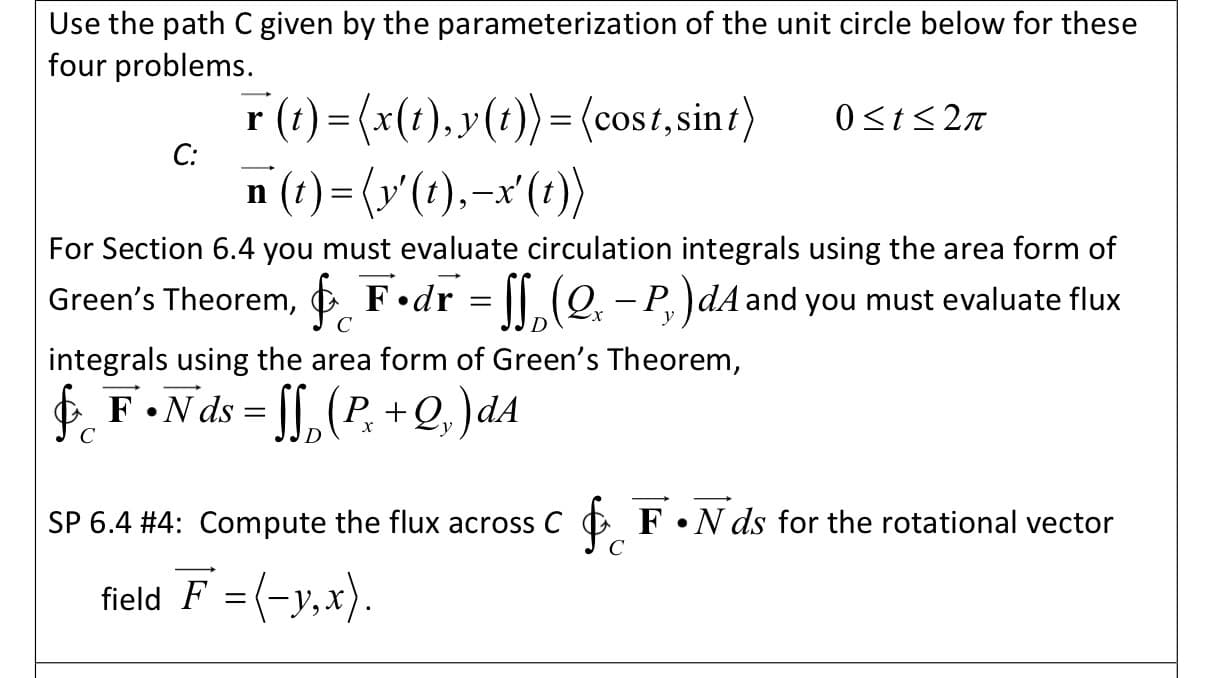 Use the path C given by the parameterization of the unit circle below for these
four problems.
r (t) = (x(t),y(t))= (cost, sint)
С:
0<t<2n
n (t) = (y'(t),-x'(:))
For Section 6.4 you must evaluate circulation integrals using the area form of
Green's Theorem, & F•dr = [[ (Q. – P.)dA and you must evaluate flux
|
C
y
integrals using the area form of Green's Theorem,
f F•Nds = [[,(P, +Q,)dA
х
C
SP 6.4 #4: Compute the flux across C
C
O F•N ds for the rotational vector
field F = (-y,x).
