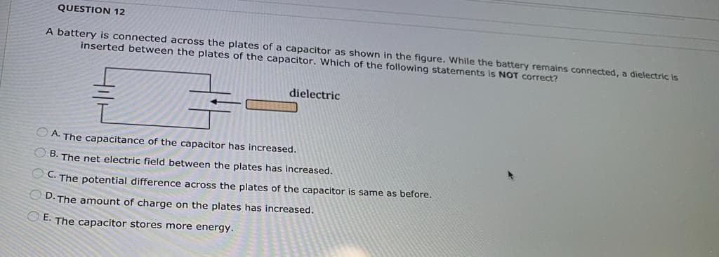 QUESTION 12
A battery is connected across the plates of a capacitor as shown in the figure. While the battery remains connected, a dielectric is
inserted between the plates of the capacitor. Which of the following statements is NOT correct?
dielectric
A. The capacitance of the capacitor has increased.
B. The net electric field between the plates has increased.
OC. The potential difference across the plates of the capacitor is same as before.
D. The amount of charge on the plates has increased.
OE. The capacitor stores more energy.
