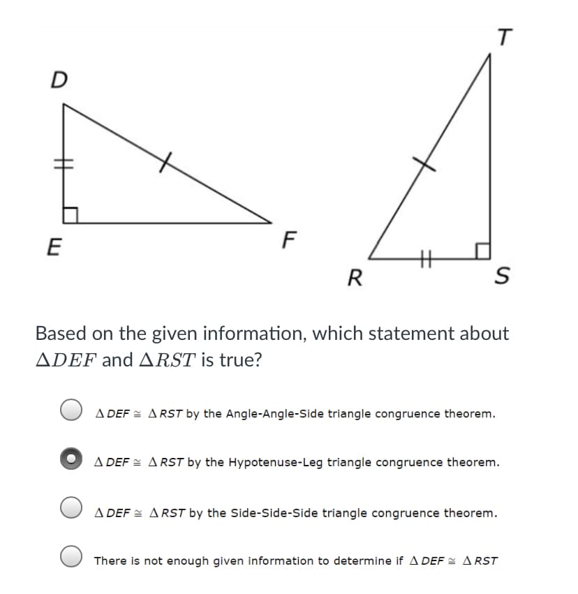D
E
F
R
Based on the given information, which statement about
ADEF and ARST is true?
A DEF = ARST by the Angle-Angle-Side triangle congruence theorem.
A DEF = ARST by the Hypotenuse-Leg triangle congruence theorem.
A DEF = ARST by the Side-Side-Side triangle congruence theorem.
There is not enough given information to determine if A DEF = ARST
